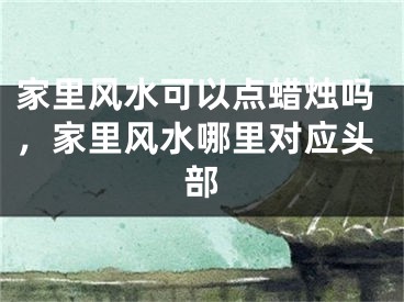 家里风水可以点蜡烛吗，家里风水哪里对应头部
