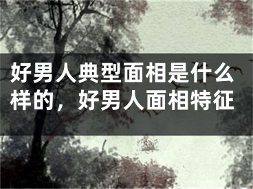 好男人典型面相是什么样的，好男人面相特征