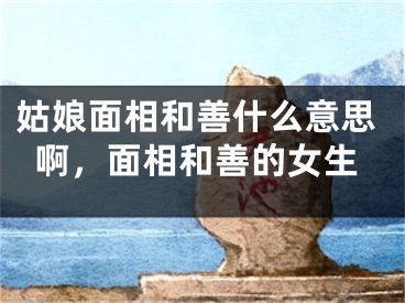姑娘面相和善什么意思啊，面相和善的女生