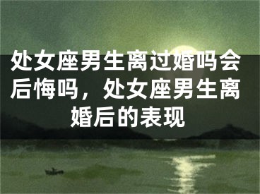 处女座男生离过婚吗会后悔吗，处女座男生离婚后的表现
