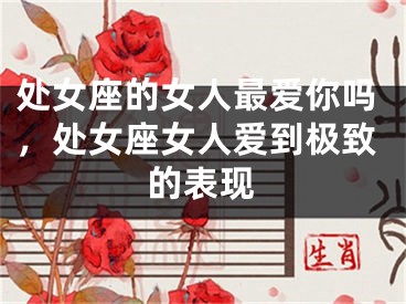 处女座的女人最爱你吗，处女座女人爱到极致的表现