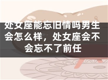处女座能忘旧情吗男生会怎么样，处女座会不会忘不了前任