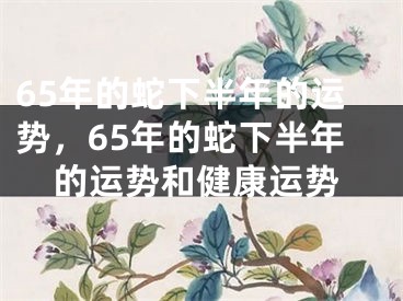 65年的蛇下半年的运势，65年的蛇下半年的运势和健康运势