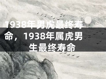 1938年男虎最终寿命，1938年属虎男生最终寿命