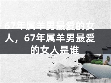 67年属羊男最爱的女人，67年属羊男最爱的女人是谁