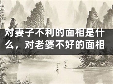 对妻子不利的面相是什么，对老婆不好的面相