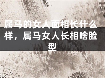 属马的女人面相长什么样，属马女人长相啥脸型