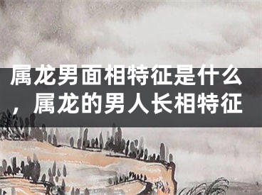 属龙男面相特征是什么，属龙的男人长相特征