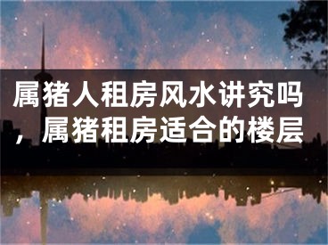 属猪人租房风水讲究吗，属猪租房适合的楼层