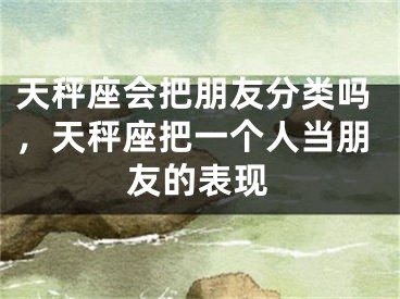 天秤座会把朋友分类吗，天秤座把一个人当朋友的表现
