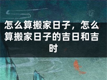 怎么算搬家日子，怎么算搬家日子的吉日和吉时