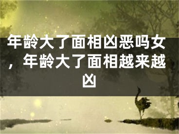 年龄大了面相凶恶吗女,年龄大了面相越来越凶