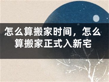 怎么算搬家时间，怎么算搬家正式入新宅