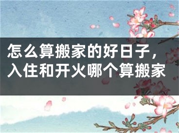 怎么算搬家的好日子，入住和开火哪个算搬家