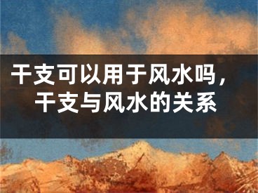 干支可以用于风水吗，干支与风水的关系