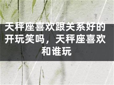 天秤座喜欢跟关系好的开玩笑吗，天秤座喜欢和谁玩