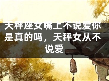 天秤座女嘴上不说爱你是真的吗，天秤女从不说爱