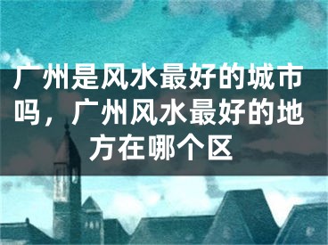 广州是风水最好的城市吗，广州风水最好的地方在哪个区