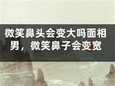 微笑鼻头会变大吗面相男，微笑鼻子会变宽