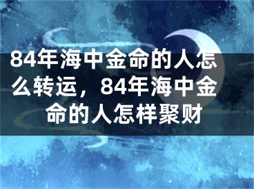 84年海中金命的人怎么转运，84年海中金命的人怎样聚财