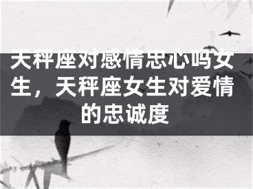 天秤座对感情忠心吗女生，天秤座女生对爱情的忠诚度