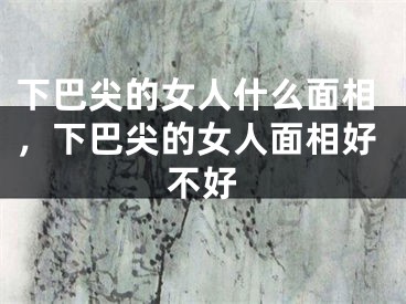 下巴尖的女人什么面相，下巴尖的女人面相好不好