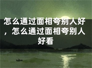 怎么通过面相夸别人好,怎么通过面相夸别人好看