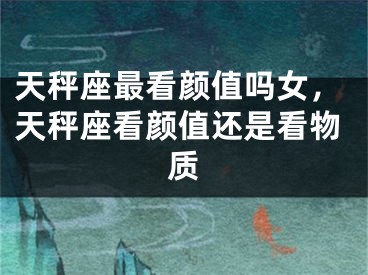 天秤座最看颜值吗女，天秤座看颜值还是看物质