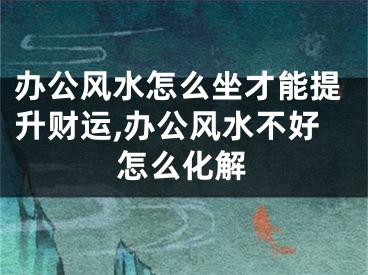 办公风水怎么坐才能提升财运,办公风水不好怎么化解