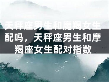 天秤座男生和魔羯女生配吗，天秤座男生和摩羯座女生配对指数