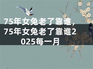 75年女兔老了靠谁，75年女兔老了靠谁2025每一月