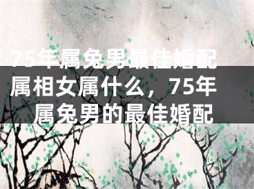 75年属兔男最佳婚配属相女属什么，75年属兔男的最佳婚配