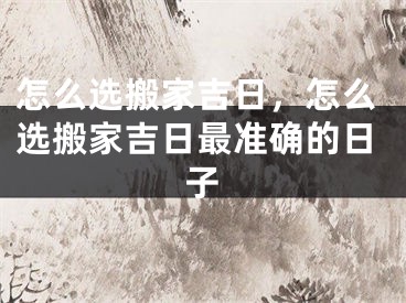 怎么选搬家吉日，怎么选搬家吉日最准确的日子