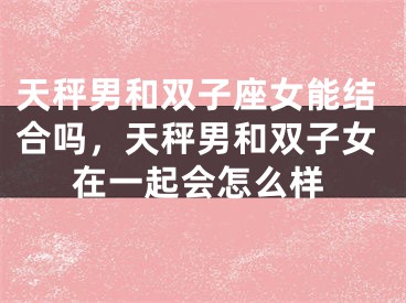 天秤男和双子座女能结合吗,天秤男和双子女在一起会怎么样