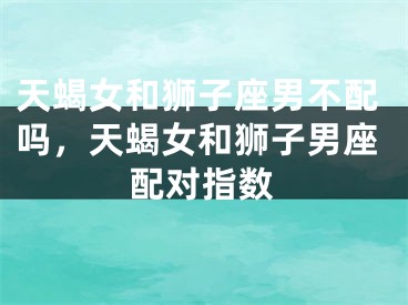 天蝎女和狮子座男不配吗，天蝎女和狮子男座配对指数