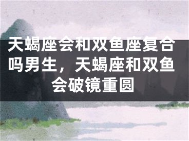天蝎座会和双鱼座复合吗男生，天蝎座和双鱼会破镜重圆