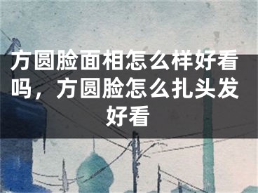 方圆脸面相怎么样好看吗，方圆脸怎么扎头发好看