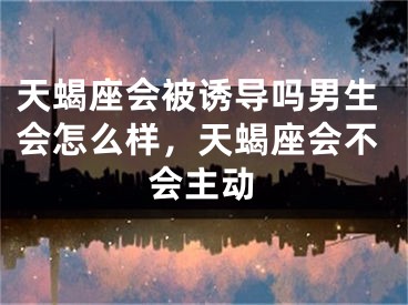 天蝎座会被诱导吗男生会怎么样，天蝎座会不会主动