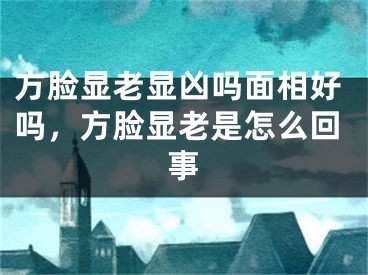 方脸显老显凶吗面相好吗，方脸显老是怎么回事