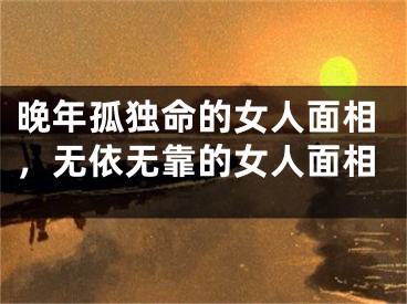 晚年孤独命的女人面相，无依无靠的女人面相