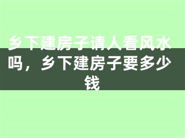 乡下建房子请人看风水吗，乡下建房子要多少钱