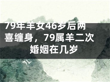 79年羊女46岁后两喜缠身，79属羊二次婚姻在几岁
