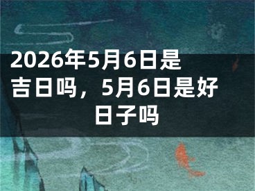 2026年5月6日是吉日吗，5月6日是好日子吗