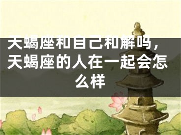 天蝎座和自己和解吗，天蝎座的人在一起会怎么样