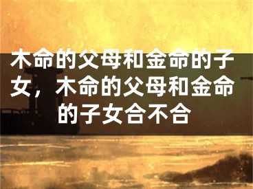 木命的父母和金命的子女，木命的父母和金命的子女合不合