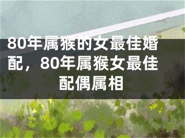 80年属猴的女最佳婚配，80年属猴女最佳配偶属相