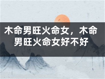木命男旺火命女，木命男旺火命女好不好