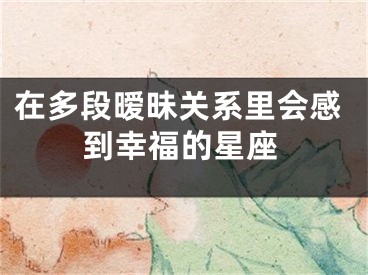 在多段暧昧关系里会感到幸福的星座