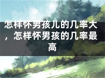 怎样怀男孩儿的几率大，怎样怀男孩的几率最高