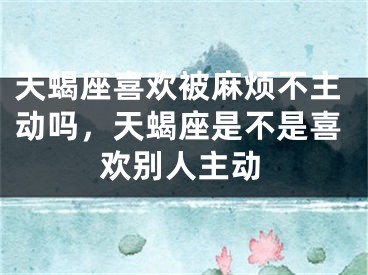 天蝎座喜欢被麻烦不主动吗，天蝎座是不是喜欢别人主动